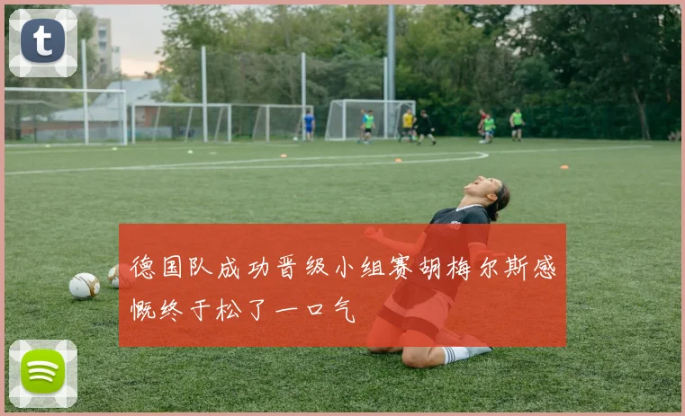 德国队成功晋级小组赛胡梅尔斯感慨终于松了一口气