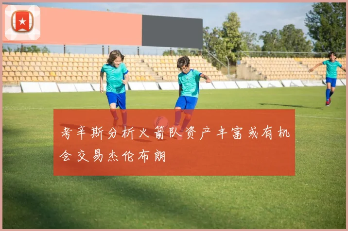 考辛斯分析火箭队资产丰富或有机会交易杰伦布朗