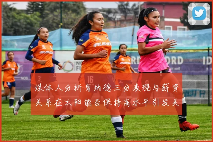 媒体人分析肯纳德三分表现与薪资关系在太阳能否保持高水平引发关注