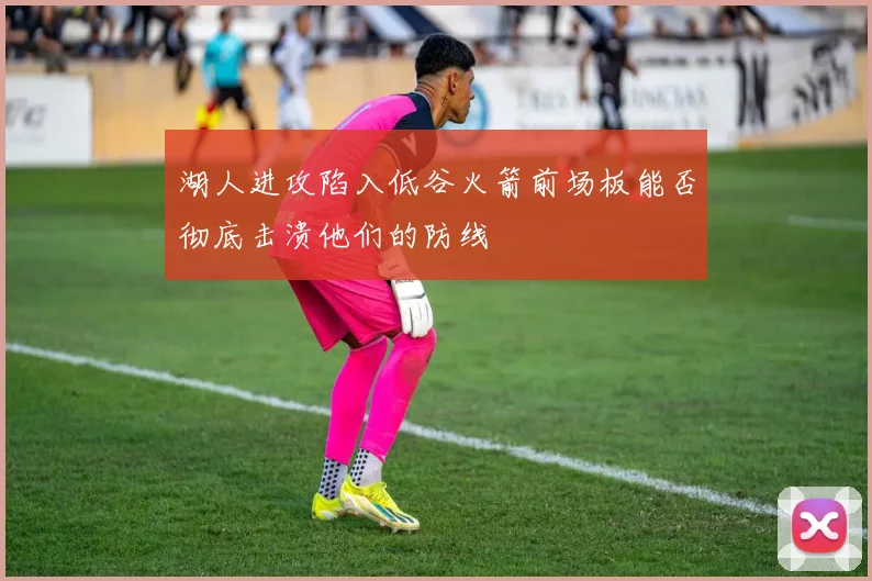湖人进攻陷入低谷火箭前场板能否彻底击溃他们的防线