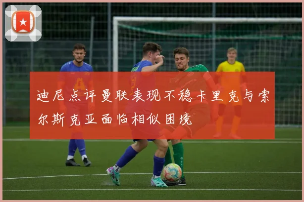迪尼点评曼联表现不稳卡里克与索尔斯克亚面临相似困境