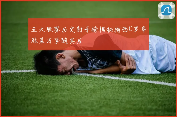 五大联赛历史射手榜揭秘梅西C罗争冠莱万紧随其后