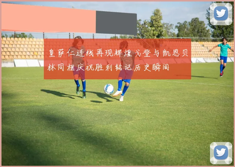 皇萨仁连线再现辉煌戈登与凯恩贝林同框庆祝胜利铭记历史瞬间
