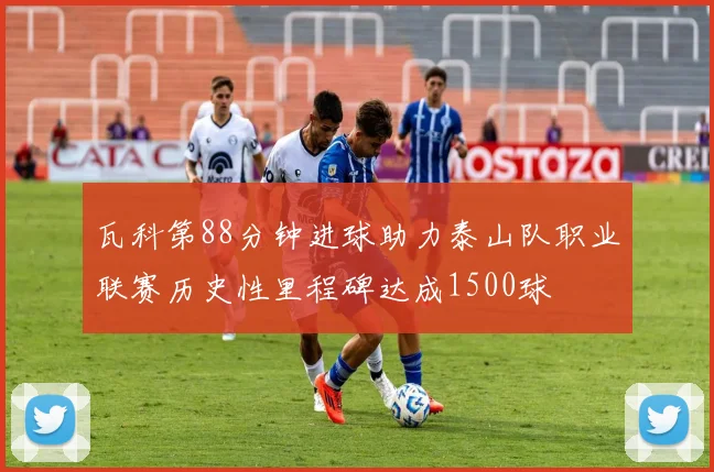 瓦科第88分钟进球助力泰山队职业联赛历史性里程碑达成1500球