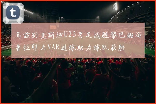 乌兹别克斯坦U23男足战胜黎巴嫩海鲁拉耶夫VAR进球助力球队获胜