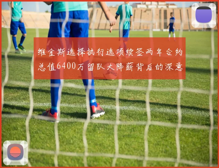 维金斯选择执行选项续签两年合约总值6400万留队大降薪背后的深意
