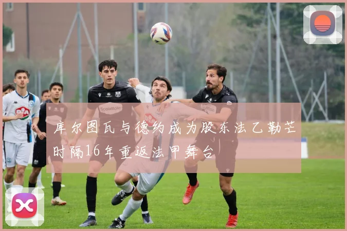 库尔图瓦与德约成为股东法乙勒芒时隔16年重返法甲舞台