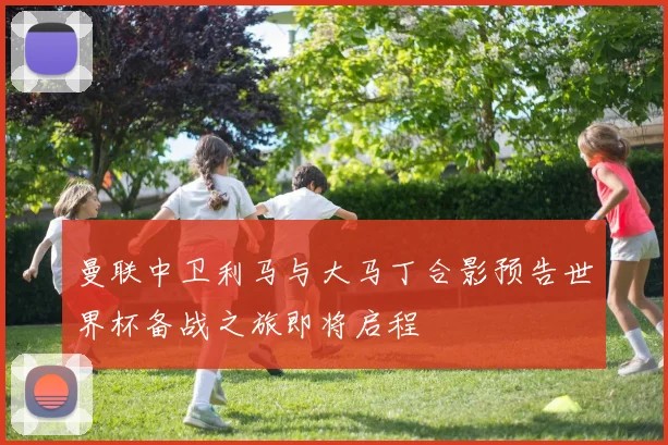 曼联中卫利马与大马丁合影预告世界杯备战之旅即将启程