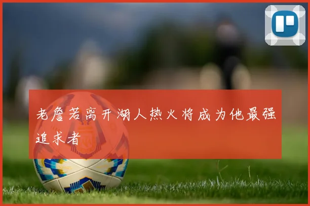 老詹若离开湖人热火将成为他最强追求者