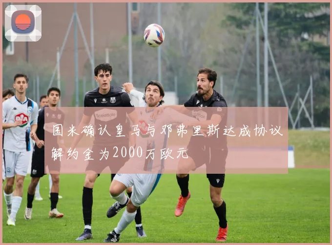 国米确认皇马与邓弗里斯达成协议解约金为2000万欧元
