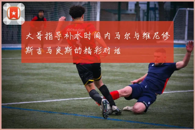 大哥指导补水时间内马尔与维尼修斯吉马良斯的精彩对话