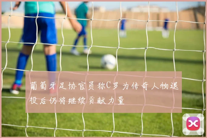 葡萄牙足协官员称C罗为传奇人物退役后仍将继续贡献力量