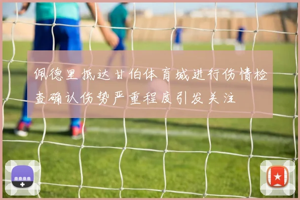 佩德里抵达甘伯体育城进行伤情检查确认伤势严重程度引发关注