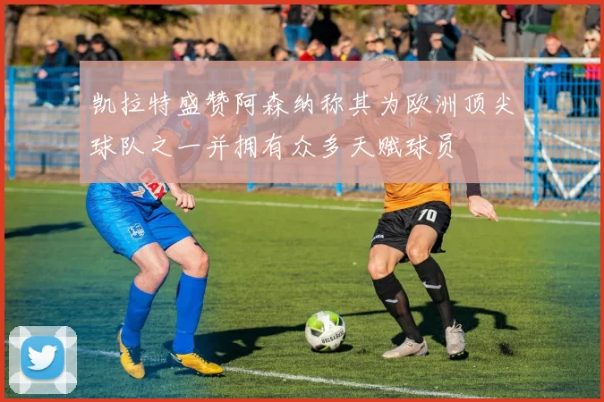 凯拉特盛赞阿森纳称其为欧洲顶尖球队之一并拥有众多天赋球员