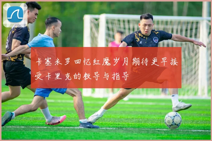 卡塞米罗回忆红魔岁月期待更早接受卡里克的教导与指导