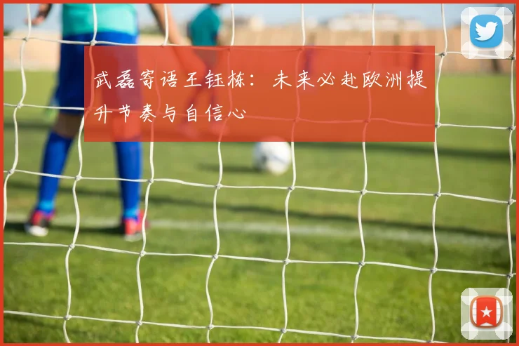 武磊寄语王钰栋：未来必赴欧洲提升节奏与自信心