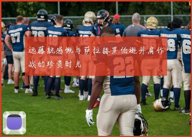 远藤航感慨与萨拉赫罗伯逊并肩作战的珍贵时光