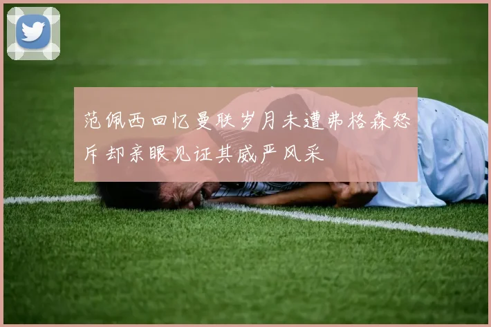范佩西回忆曼联岁月未遭弗格森怒斥却亲眼见证其威严风采