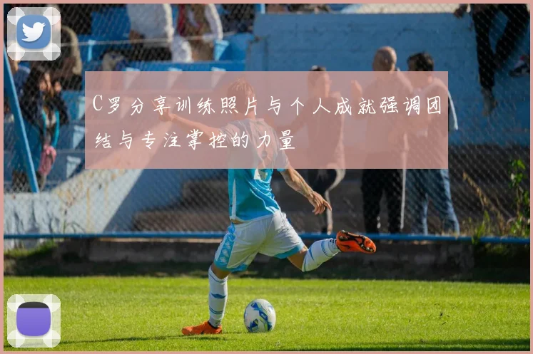 C罗分享训练照片与个人成就强调团结与专注掌控的力量