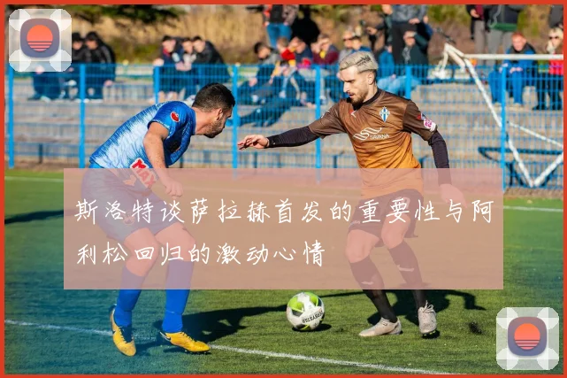 斯洛特谈萨拉赫首发的重要性与阿利松回归的激动心情