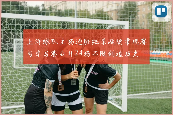上海球队主场连胜纪录延续常规赛与季后赛合计24场不败创造历史
