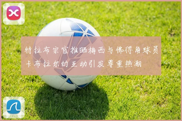 特拉布宗官推晒梅西与佛得角球员卡布拉尔的互动引发尊重热潮