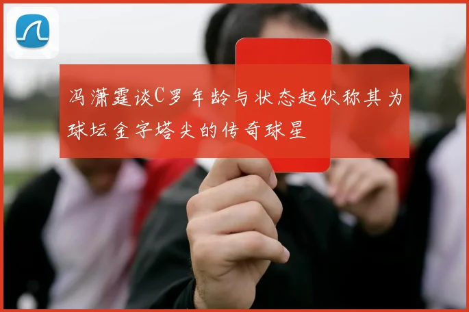 冯潇霆谈C罗年龄与状态起伏称其为球坛金字塔尖的传奇球星